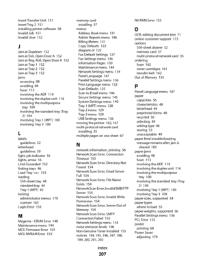 Page 207Insert Transfer Unit  151
Insert Tray 2  151
installing printer software  58
Invalid Job  151
Invalid User  152
J
Jam at Duplexer  152
Jam at Exit, Open Door A  152
Jam at Reg. Roll, Open Door A  152
Jam at Tray 1  152
Jam at Tray 2  152
Jam at Tray 3  152
jams 
accessing  98
avoiding  98
fuser  113
involving the ADF  119
involving the duplex unit  116
involving the multipurpose
tray  100
involving the standard tray (Tray
2)  104
involving Tray 1 (MPT)  100
involving Tray 3  109
L
labels 
guidelines  52...