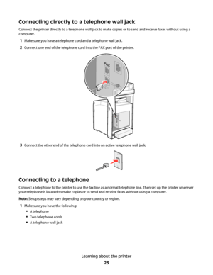 Page 23Connecting directly to a telephone wall jack
Connect the printer directly to a telephone wall jack to make copies or to send and receive faxes without using a
computer.
1Make sure you have a telephone cord and a telephone wall jack.
2Connect one end of the telephone cord into the FAX port of the printer.
3Connect the other end of the telephone cord into an active telephone wall jack.
Connecting to a telephone
Connect a telephone to the printer to use the fax line as a normal telephone line. Then set up...