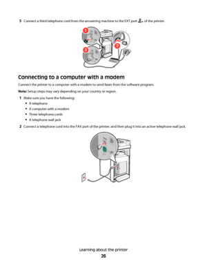 Page 265Connect a third telephone cord from the answering machine to the EXT port  of the printer.
2
1
3
FA X
FA X
Connecting to a computer with a modem
Connect the printer to a computer with a modem to send faxes from the software program.
Note: Setup steps may vary depending on your country or region.
1Make sure you have the following:
A telephone
A computer with a modem
Three telephone cords
A telephone wall jack
2Connect a telephone cord into the FAX port of the printer, and then plug it into an active...