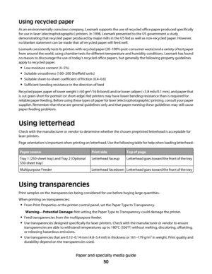 Page 50Using recycled paper
As an environmentally conscious company, Lexmark supports the use of recycled office paper produced specifically
for use in laser (electrophotographic) printers. In 1998, Lexmark presented to the US government a study
demonstrating that recycled paper produced by major mills in the US fed as well as non-recycled paper. However,
no blanket statement can be made that all recycled paper will feed well.
Lexmark consistently tests its printers with recycled paper (20–100% post-consumer...