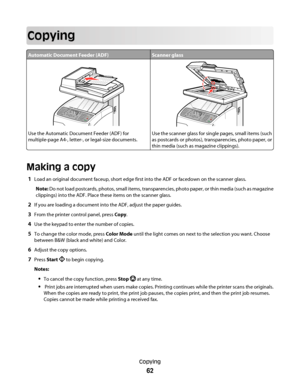 Page 62Copying
Automatic Document Feeder (ADF)Scanner glass
Use the Automatic Document Feeder (ADF) for
multiple-page A4-, letter-, or legal-size documents.Use the scanner glass for single pages, small items (such
as postcards or photos), transparencies, photo paper, or
thin media (such as magazine clippings).
Making a copy
1Load an original document faceup, short edge first into the ADF or facedown on the scanner glass.
Note: Do not load postcards, photos, small items, transparencies, photo paper, or thin...