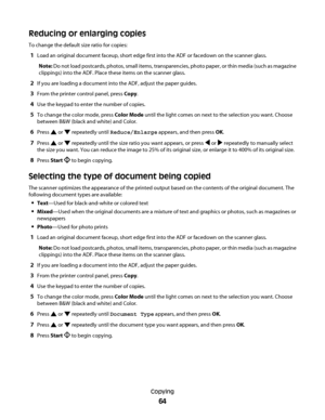 Page 64Reducing or enlarging copies
To change the default size ratio for copies:
1Load an original document faceup, short edge first into the ADF or facedown on the scanner glass.
Note: Do not load postcards, photos, small items, transparencies, photo paper, or thin media (such as magazine
clippings) into the ADF. Place these items on the scanner glass.
2If you are loading a document into the ADF, adjust the paper guides.
3From the printer control panel, press Copy.
4Use the keypad to enter the number of...