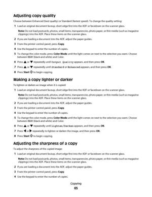 Page 65Adjusting copy quality
Choose between Enhanced (best quality) or Standard (fastest speed). To change the quality setting:
1Load an original document faceup, short edge first into the ADF or facedown on the scanner glass.
Note: Do not load postcards, photos, small items, transparencies, photo paper, or thin media (such as magazine
clippings) into the ADF. Place these items on the scanner glass.
2If you are loading a document into the ADF, adjust the paper guides.
3From the printer control panel, press...