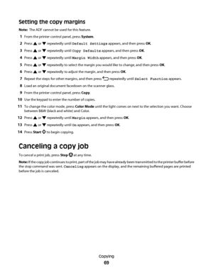 Page 69Setting the copy margins
Note:  The ADF cannot be used for this feature.
1From the printer control panel, press System.
2Press  or  repeatedly until Default Settings appears, and then press OK.
3Press  or  repeatedly until Copy Defaults appears, and then press OK.
4Press  or  repeatedly until Margin Width appears, and then press OK.
5Press  or  repeatedly to select the margin you would like to change, and then press OK.
6Press  or  repeatedly to adjust the margin, and then press OK.
7Repeat the steps for...