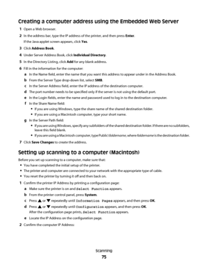 Page 75Creating a computer address using the Embedded Web Server
1Open a Web browser.
2In the address bar, type the IP address of the printer, and then press Enter.
If the Java applet screen appears, click Yes.
3Click Address Book.
4Under Server Address Book, click Individual Directory.
5In the Directory Listing, click Add for any blank address.
6Fill in the information for the computer:
aIn the Name field, enter the name that you want this address to appear under in the Address Book.
bFrom the Server Type...