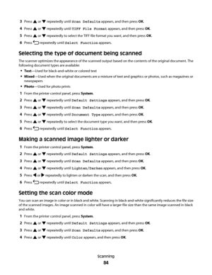 Page 843Press  or  repeatedly until Scan Defaults appears, and then press OK.
4Press  or  repeatedly until TIFF File Format appears, and then press OK.
5Press  or  repeatedly to select the TIFF file format you want, and then press OK.
6Press  repeatedly until Select Function appears.
Selecting the type of document being scanned
The scanner optimizes the appearance of the scanned output based on the contents of the original document. The
following document types are available:
Text—Used for black-and-white or...