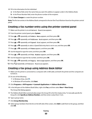 Page 896Fill in the information for the individual:
aIn the Name field, enter the name that you want this address to appear under in the Address Book.
bIn the Phone Number field, enter the phone number of the recipient.
7Click Save Changes to create the phone number.
Note: The first ten entries in the Address Book correspond to the ten One Touch Buttons found on the printer control
panel.
Creating a fax number entry using the printer control panel
1Make sure the printer is on and Select Function appears.
2From...