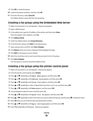 Page 909Click OK to create the group.
10Confirm the group members, and then click OK.
11From the File menu, select Save All.
The Address Book is saved with the new fax group.
Creating a fax group using the Embedded Web Server
1Make sure the printer is on and Select Function appears.
2Open a Web browser.
3In the address bar, type the IP address of the printer, and then press Enter.
If the Java applet screen appears, click Yes.
4Click Address Book.
5Under Fax Address Book, click Group Directory.
6In the Directory...