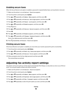 Page 92Enabling secure faxes
When the Secure Receive Lock option is enabled, a password is required before faxes can be printed or removed.
1Make sure the printer is on and Select Function appears.
2From the printer control panel, press System.
3Press  or  repeatedly until Admin Menu appears, and then press OK.
4Press  or  repeatedly until Secure Settings appears, and then press OK.
5Press  or  repeatedly until Panel Lock appears, and then press OK.
6Press  or  repeatedly until Enable appears, and then press...