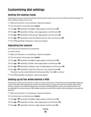 Page 95Customizing dial settings
Setting the dialing mode
Depending on the type of phone line being used, the printer can be set to Touch Tone (PB) or Pulse (DP) dialing. The
factory default setting is Touch Tone.
1Make sure the printer is on and Select Function appears.
2From the printer control panel, press System.
3Press  or  repeatedly until Admin Menu appears, and then press OK.
4Press  or  repeatedly until Fax Settings appears, and then press OK.
5Press  or  repeatedly until Dialing Type appears, and then...