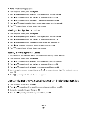 Page 97Photo—Used for photograph prints
1From the printer control panel, press System.
2Press  or  repeatedly until Default Settings appears, and then press OK.
3Press  or  repeatedly until Fax Defaults appears, and then press OK.
4Press  or  repeatedly until Document Type appears, and then press OK.
5Press  or  repeatedly to select the document type you want, and then press OK.
6Press  repeatedly until Select Function appears.
Making a fax lighter or darker
1From the printer control panel, press System.
2Press...