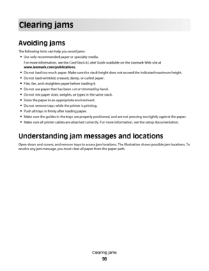 Page 98Clearing jams
Avoiding jams
The following hints can help you avoid jams:
Use only recommended paper or specialty media.
For more information, see the Card Stock & Label Guide available on the Lexmark Web site at
www.lexmark.com/publications.
Do not load too much paper. Make sure the stack height does not exceed the indicated maximum height.
Do not load wrinkled, creased, damp, or curled paper.
Flex, fan, and straighten paper before loading it.
Do not use paper that has been cut or trimmed by hand.
Do not...