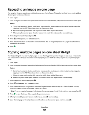 Page 101Repeating an image on one page
You can print the same page image multiple times on one sheet of paper. This option is helpful when creating labels,
decals, flyers, handouts, and so on.
1Load paper.
2Load an original document faceup into the Automatic Document Feeder (ADF) or facedown on the scanner glass.
Notes:
Do not load postcards, photos, small items, transparencies, photo paper, or thin media (such as magazine
clippings) into the ADF. Place these items on the scanner glass.
Adjust the paper guide on...