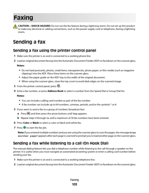 Page 103Faxing
CAUTION—SHOCK HAZARD: Do not use the fax feature during a lightning storm. Do not set up this product
or make any electrical or cabling connections, such as the power supply cord or telephone, during a lightning
storm.
Sending a fax
Sending a fax using the printer control panel
1Make sure the printer is on and is connected to a working phone line.
2Load an original document faceup into the Automatic Document Feeder (ADF) or facedown on the scanner glass.
Notes:
Do not load postcards, photos, small...