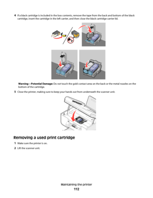 Page 1124If a black cartridge is included in the box contents, remove the tape from the back and bottom of the black
cartridge, insert the cartridge in the left carrier, and then close the black cartridge carrier lid.
Warning—Potential Damage: Do not touch the gold contact area on the back or the metal nozzles on the
bottom of the cartridge.
5Close the printer, making sure to keep your hands out from underneath the scanner unit.
Removing a used print cartridge
1Make sure the printer is on.
2Lift the scanner...