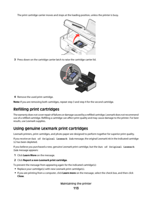 Page 113The print cartridge carrier moves and stops at the loading position, unless the printer is busy.
3Press down on the cartridge carrier latch to raise the cartridge carrier lid.
WFI IPRINTING
4Remove the used print cartridge.
Note: If you are removing both cartridges, repeat step 3 and step 4 for the second cartridge.
Refilling print cartridges
The warranty does not cover repair of failures or damage caused by a refilled cartridge. Lexmark does not recommend
use of a refilled cartridge. Refilling a...