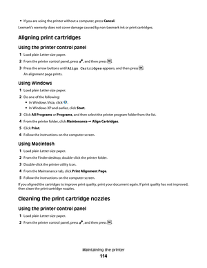 Page 114If you are using the printer without a computer, press Cancel.
Lexmark's warranty does not cover damage caused by non-Lexmark ink or print cartridges.
Aligning print cartridges
Using the printer control panel
1Load plain Letter-size paper.
2From the printer control panel, press , and then press .
3Press the arrow buttons until Align Cartridges appears, and then press .
An alignment page prints.
Using Windows
1Load plain Letter-size paper.
2Do one of the following:
In Windows Vista, click .
In Windows...