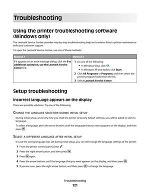 Page 121Troubleshooting
Using the printer troubleshooting software
(Windows only)
The Lexmark Service Center provides step-by-step troubleshooting help and contains links to printer maintenance
tasks and customer support.
To open the Lexmark Service Center, use one of these methods:
Method 1Method 2
If it appears on an error message dialog, click the For
additional assistance, use the Lexmark Service
Center link.1Do one of the following:
In Windows Vista, click .
In Windows XP and earlier, click Start.
2Click...