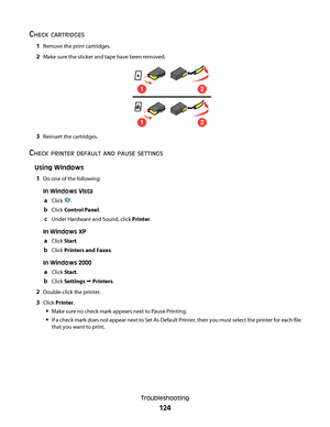 Page 124CHECK CARTRIDGES
1Remove the print cartridges.
2Make sure the sticker and tape have been removed.
12
12
3Reinsert the cartridges.
CHECK PRINTER DEFAULT AND PAUSE SETTINGS
Using Windows
1
Do one of the following:
In Windows Vista
aClick .
bClick Control Panel.
cUnder Hardware and Sound, click Printer.
In Windows XP
aClick Start.
bClick Printers and Faxes.
In Windows 2000
aClick Start.
bClick Settings Œ Printers.
2Double-click the printer.
3Click Printer.
Make sure no check mark appears next to Pause...