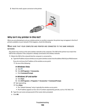 Page 1302Attach the small, square connector to the printer.
Why isnt my printer in this list?
When you are attempting to set up a wireless printer on another computer, the printer may not appear in the list of
printers available on your network. If this happens, check the following:
MAKE SURE THAT YOUR COMPUTER AND PRINTER ARE CONNECTED TO THE SAME WIRELESS
NETWORK
The printer may not be on the same wireless network as the computer. The SSID of the printer must match the
SSID of the computer, if the computer is...