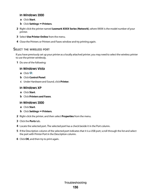 Page 136In Windows 2000
a
Click Start.
bClick Settings Œ Printers.
2Right-click the printer named Lexmark XXXX Series (Network), where XXXX is the model number of your
printer.
3Select Use Printer Online from the menu.
4Close the Printers or Printers and Faxes window and try printing again.
SELECT THE WIRELESS PORT
If you have previously set up your printer as a locally attached printer, you may need to select the wireless printer
to use the printer wirelessly.
1Do one of the following:
In Windows Vista
a
Click...