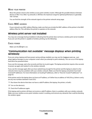 Page 143MOVE YOUR PRINTER
Move the printer closer to the wireless access point (wireless router). Although the possible distance between
devices in 802.11b or 802.11g networks is 300 feet, the maximum range for optimal performance is generally
100-150 feet.
You can find the strength of the network signal on the printer network setup page.
CHECK MAC ADDRESS
If your network uses MAC address filtering, make sure that you include the MAC address of the printer in the MAC
address filter list. This will allow the...