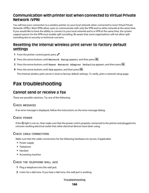 Page 144Communication with printer lost when connected to Virtual Private
Network (VPN)
You will lose your connection to a wireless printer on your local network when connected to most Virtual Private
Networks (VPNs). Most VPNs allow users to communicate with only the VPN and no other network at the same time.
If you would like to have the ability to connect to your local network and to a VPN at the same time, the system
support person for the VPN must enable split tunneling. Be aware that some organizations...