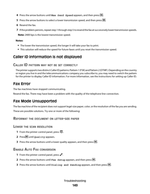 Page 1494Press the arrow buttons until Max Send Speed appears, and then press .
5Press the arrow buttons to select a lower transmission speed, and then press .
6Resend the fax.
7If the problem persists, repeat step 1 through step 5 to resend the fax at successively lower transmission speeds.
Note: 2400 bps is the lowest transmission speed.
Notes:
The lower the transmission speed, the longer it will take your fax to print.
This solution will reduce the speed for future faxes until you reset the transmission...