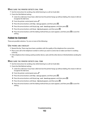 Page 152MAKE SURE THE PRINTER DETECTS DIAL TONE
See the instructions for sending a fax while listening to a call (on hook dial).
Check the Dial Method setting:
1Listen for a dial tone. If you hear a dial tone but the printer hangs up without dialing, this means it did not
recognize the dial tone.
2From the printer control panel, press .
3Press the arrow buttons until Fax Setup appears, and then press .
4Press the arrow buttons until Dialing and Sending appears, and then press .
5Press the arrow buttons until...