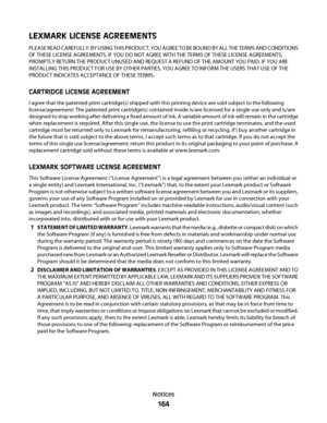 Page 164LEXMARK LICENSE AGREEMENTS
PLEASE READ CAREFULLY: BY USING THIS PRODUCT, YOU AGREE TO BE BOUND BY ALL THE TERMS AND CONDITIONS
OF THESE LICENSE AGREEMENTS. IF YOU DO NOT AGREE WITH THE TERMS OF THESE LICENSE AGREEMENTS,
PROMPTLY RETURN THE PRODUCT UNUSED AND REQUEST A REFUND OF THE AMOUNT YOU PAID. IF YOU ARE
INSTALLING THIS PRODUCT FOR USE BY OTHER PARTIES, YOU AGREE TO INFORM THE USERS THAT USE OF THE
PRODUCT INDICATES ACCEPTANCE OF THESE TERMS.
CARTRIDGE LICENSE AGREEMENT
I agree that the patented...