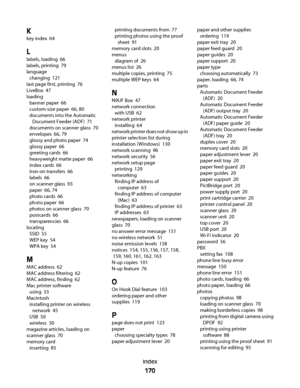 Page 170K
key index  64
L
labels, loading  66
labels, printing  79
language 
changing  121
last page first, printing  76
LiveBox  47
loading 
banner paper  66
custom-size paper  66, 80
documents into the Automatic
Document Feeder (ADF)  71
documents on scanner glass  70
envelopes  66, 79
glossy and photo paper  74
glossy paper  66
greeting cards  66
heavyweight matte paper  66
index cards  66
iron-on transfers  66
labels  66
on scanner glass  93
paper  66, 74
photo cards  66
photo paper  66
photos on scanner...