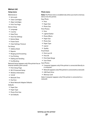 Page 27Menus List
Setup menu Photo menu
Maintenance
Ink Levels
Clean Cartridges
Align Cartridges
Print Test Page
Device Setup
Language
Country
Date/Time
Host Fax Settings
Button Beep
Power Saver
Clear Settings Timeout
Fax Setup
Address Book
Reports
Ringing and Answering
Fax Printing
Dialing and Sending
Fax Blocking
Network Setup (appears only if the printer has an
internal wireless print server)
Print Setup Page
Wi-Fi Protected Setup
Wireless Information
TCP/IP
Network Time
File Print
Reset Network Adapter...