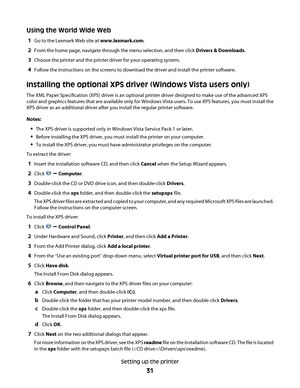 Page 31Using the World Wide Web
1Go to the Lexmark Web site at www.lexmark.com.
2From the home page, navigate through the menu selection, and then click Drivers & Downloads.
3Choose the printer and the printer driver for your operating system.
4Follow the instructions on the screens to download the driver and install the printer software.
Installing the optional XPS driver (Windows Vista users only)
The XML Paper Specification (XPS) driver is an optional printer driver designed to make use of the advanced XPS...