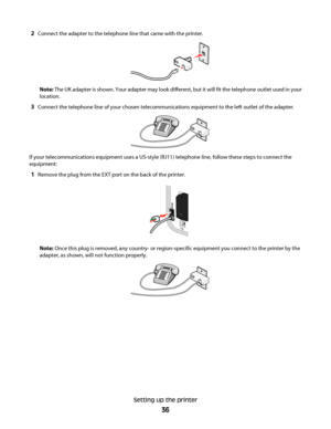 Page 362Connect the adapter to the telephone line that came with the printer.
Note: The UK adapter is shown. Your adapter may look different, but it will fit the telephone outlet used in your
location.
3Connect the telephone line of your chosen telecommunications equipment to the left outlet of the adapter.
If your telecommunications equipment uses a US-style (RJ11) telephone line, follow these steps to connect the
equipment:
1Remove the plug from the EXT port on the back of the printer.
Note: Once this plug is...