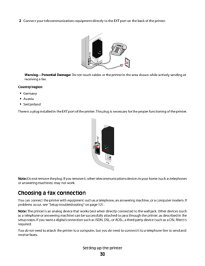 Page 382Connect your telecommunications equipment directly to the EXT port on the back of the printer.
Warning—Potential Damage: Do not touch cables or the printer in the area shown while actively sending or
receiving a fax.
Country/region
Germany
Austria
Switzerland
There is a plug installed in the EXT port of the printer. This plug is necessary for the proper functioning of the printer.
Note: Do not remove the plug. If you remove it, other telecommunications devices in your home (such as telephones
or...