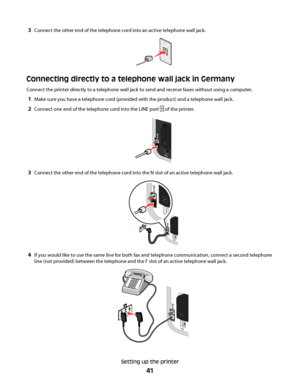 Page 413Connect the other end of the telephone cord into an active telephone wall jack.
Connecting directly to a telephone wall jack in Germany
Connect the printer directly to a telephone wall jack to send and receive faxes without using a computer.
1Make sure you have a telephone cord (provided with the product) and a telephone wall jack.
2Connect one end of the telephone cord into the LINE port  of the printer.
3Connect the other end of the telephone cord into the N slot of an active telephone wall jack.
4If...