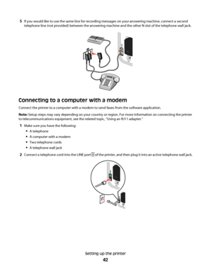 Page 425If you would like to use the same line for recording messages on your answering machine, connect a second
telephone line (not provided) between the answering machine and the other N slot of the telephone wall jack.
Connecting to a computer with a modem
Connect the printer to a computer with a modem to send faxes from the software application.
Note: Setup steps may vary depending on your country or region. For more information on connecting the printer
to telecommunications equipment, see the related...