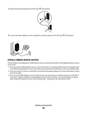 Page 443Remove the protective plug from the EXT port  of the printer.
4Connect the other telephone cord to a telephone, and then plug it into the EXT port  of the printer.
Using a digital phone service
The fax modem is an analog device. Certain devices can be connected to the printer so that digital telephone services
can be used.
If you are using an ISDN telephone service, connect the printer to an analog telephone port (an R-interface port)
on an ISDN terminal adapter. For more information and to request an...