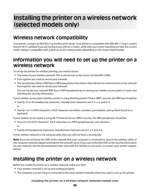 Page 45Installing the printer on a wireless network
(selected models only)
Wireless network compatibility
Your printer contains an IEEE 802.11g wireless print server. Your printer is compatible with IEEE 802.11 b/g/n routers
that are Wi-Fi certified. If you are having issues with an n router, verify with your router manufacturer that the current
mode setting is compatible with g devices, as this setting varies depending on the router brand/model.
Information you will need to set up the printer on a
wireless...