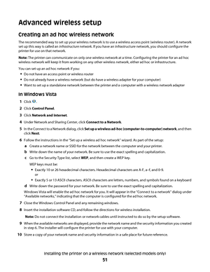 Page 51Advanced wireless setup
Creating an ad hoc wireless network
The recommended way to set up your wireless network is to use a wireless access point (wireless router). A network
set up this way is called an infrastructure network. If you have an infrastructure network, you should configure the
printer for use on that network.
Note: The printer can communicate on only one wireless network at a time. Configuring the printer for an ad hoc
wireless network will keep it from working on any other wireless...