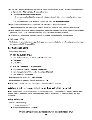 Page 5323It may take a few minutes for your computer to recognize the new settings. To check on the status of your network:
aRight-click the Wireless Network Connections icon.
bSelect View Available Wireless Networks.
If the network is listed but the computer is not connected, select the ad hoc network and then click
Connect.
If the network does not appear, wait a minute and then click Refresh network list.
24Insert the installation software CD, and follow the directions for wireless installation.
Note: Do not...