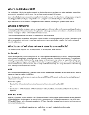 Page 55Where do I find my SSID?
You can find the SSID for the wireless network by viewing the settings on the access point or wireless router. Most
access points have a built-in Web server that can be accessed using a Web browser.
Many network adapters provide a software application that allows you to view the wireless settings of your computer,
including your SSID. Check your computer to see if a program was installed with your network adapter.
If you are unable to locate your SSID using either of these...