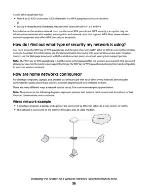 Page 56A valid WPA passphrase has:
From 8 to 63 ASCII characters. ASCII characters in a WPA passphrase are case-sensitive.
or
Exactly 64 hexadecimal characters. Hexadecimal characters are A-F, a-f, and 0-9.
Every device on the wireless network must use the same WPA passphrase. WPA security is an option only on
infrastructure networks with wireless access points and network cards that support WPA. Most newer wireless
network equipment also offers WPA2 security as an option.
How do I find out what type of...