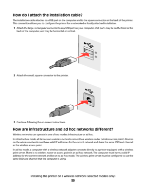 Page 59How do I attach the installation cable?
The installation cable attaches to a USB port on the computer and to the square connector on the back of the printer.
This connection allows you to configure the printer for a networked or locally attached installation.
1Attach the large, rectangular connector to any USB port on your computer. USB ports may be on the front or the
back of the computer, and may be horizontal or vertical.
2Attach the small, square connector to the printer.
3Continue following the...