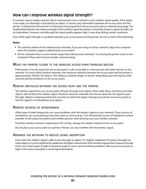 Page 61How can I improve wireless signal strength?
A common reason wireless printers fail to communicate over a network is poor wireless signal quality. If the signal
is too weak, too distorted, or blocked by an object, it cannot carry information between the access point and the
printer. To determine if the printer is receiving a strong signal from the access point, print a network setup page. The
Quality field indicates the relative strength of the wireless signal the printer is receiving. Drops in signal...