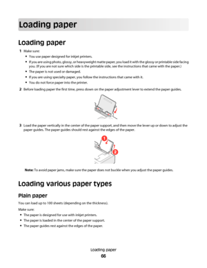 Page 66Loading paper
Loading paper
1Make sure:
You use paper designed for inkjet printers.
If you are using photo, glossy, or heavyweight matte paper, you load it with the glossy or printable side facing
you. (If you are not sure which side is the printable side, see the instructions that came with the paper.)
The paper is not used or damaged.
If you are using specialty paper, you follow the instructions that came with it.
You do not force paper into the printer.
2Before loading paper the first time, press down...