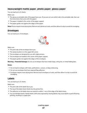 Page 67Heavyweight matte paper, photo paper, glossy paper
You can load up to 25 sheets.
Make sure:
The glossy or printable side of the paper faces you. (If you are not sure which side is the printable side, then see
the instructions that came with the paper.)
The paper is loaded in the center of the paper support.
The paper guides rest against the edges of the paper.
Note: Photos require more drying time. Remove e a c h  p h o t o  a s  i t  e x i t s ,  a n d  t h e n  a l l o w  i t  t o  d r y  t o  a v o i...