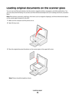 Page 70Loading original documents on the scanner glass
You can scan and then print photos, text documents, magazine articles, newspapers, and other publications. You
can scan a document for faxing. You can also scan three-dimensional objects for use in catalogs, brochures, or product
flyers.
Note: Place photos, postcards, small items, thin items (such as magazine clippings), and three-dimensional objects
on the scanner glass instead of in the ADF.
1Make sure the computer and the printer are on.
2Open the top...