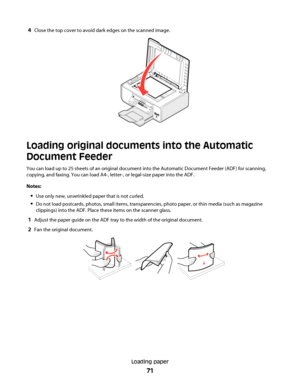 Page 714Close the top cover to avoid dark edges on the scanned image.
Loading original documents into the Automatic
Document Feeder
You can load up to 25 sheets of an original document into the Automatic Document Feeder (ADF) for scanning,
copying, and faxing. You can load A4-, letter-, or legal-size paper into the ADF.
Notes:
Use only new, unwrinkled paper that is not curled.
Do not load postcards, photos, small items, transparencies, photo paper, or thin media (such as magazine
clippings) into the ADF. Place...