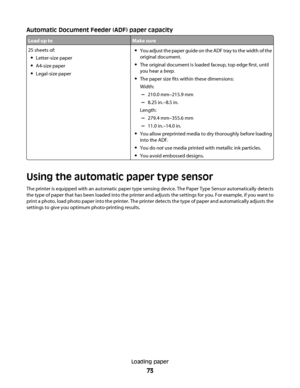 Page 73Automatic Document Feeder (ADF) paper capacity
Load up toMake sure
25 sheets of:
Letter-size paper
A4-size paper
Legal-size paper
You adjust the paper guide on the ADF tray to the width of the
original document.
The original document is loaded faceup, top edge first, until
you hear a beep.
The paper size fits within these dimensions:
Width:
–210.0 mm–215.9 mm
–8.25 in.–8.5 in.
Length:
–279.4 mm–355.6 mm
–11.0 in.–14.0 in.
You allow preprinted media to dry thoroughly before loading
into the ADF.
You do...